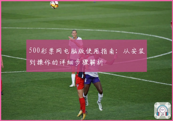 500彩票网电脑版使用指南：从安装到操作的详细步骤解析