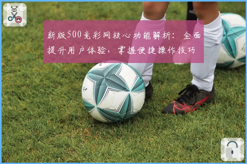 新版500竞彩网核心功能解析:全面提升用户体验,掌握便捷操作技巧