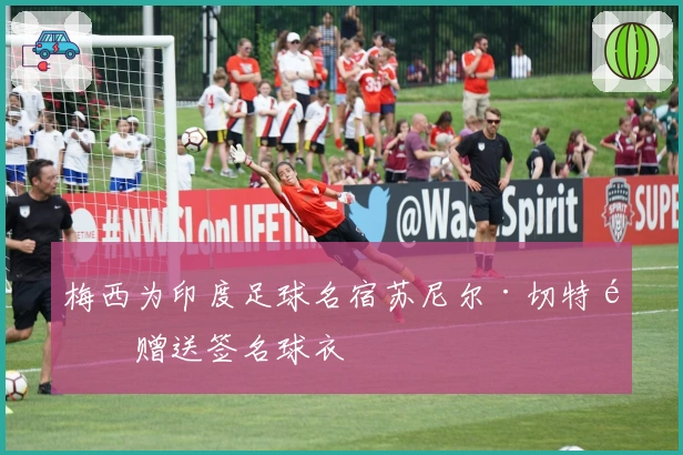 梅西为印度足球名宿苏尼尔·切特里赠送签名球衣