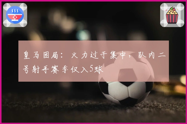 皇马困局：火力过于集中，队内二号射手赛季仅入5球