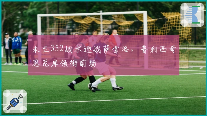 米兰352战术迎战萨索洛，普利西奇恩昆库领衔前场