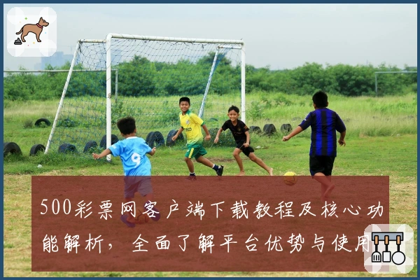 500彩票网客户端下载教程及核心功能解析，全面了解平台优势与使用技巧