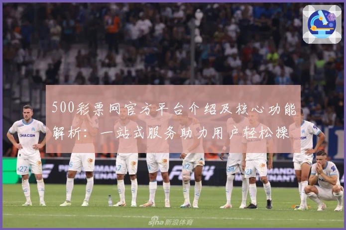 500彩票网官方平台介绍及核心功能解析：一站式服务助力用户轻松操作
