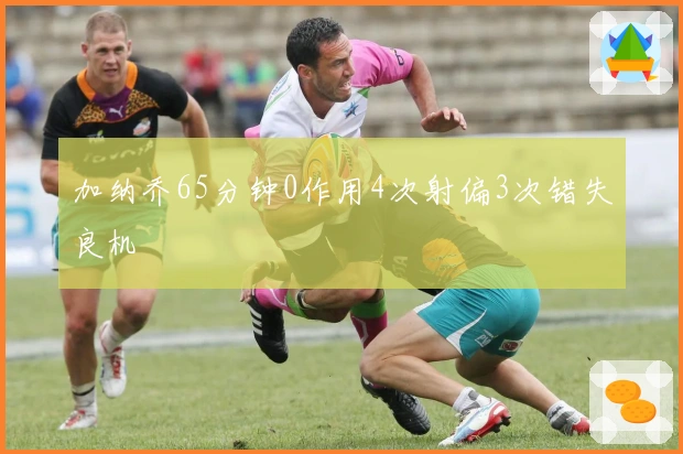 加纳乔65分钟0作用4次射偏3次错失良机