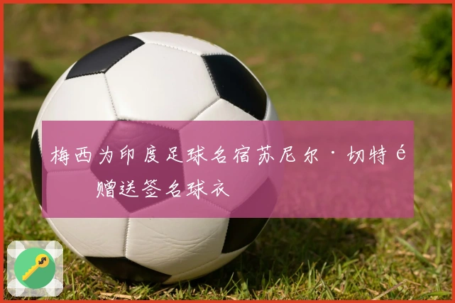 梅西为印度足球名宿苏尼尔·切特里赠送签名球衣