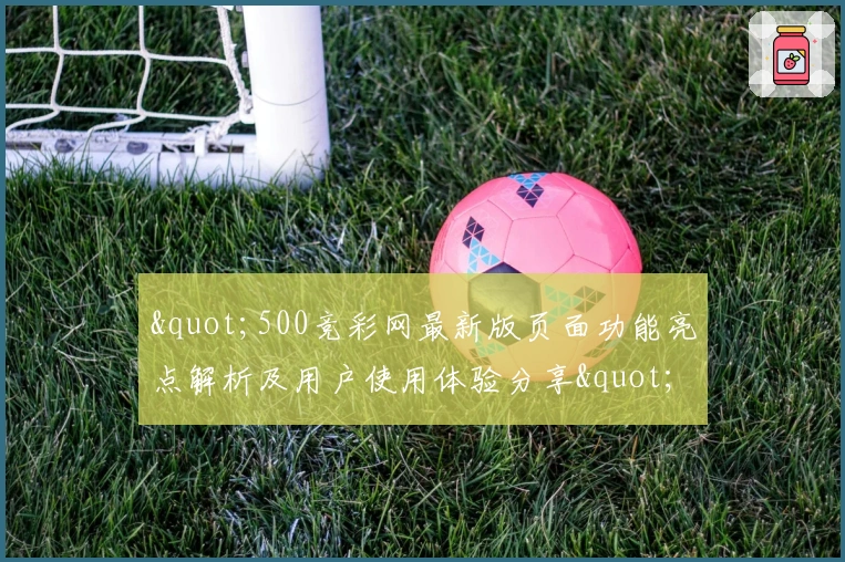 "500竞彩网最新版页面功能亮点解析及用户使用体验分享"