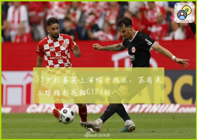 55岁朴善英上演帽子戏法，苏有美三球精彩亮相GIFA杯