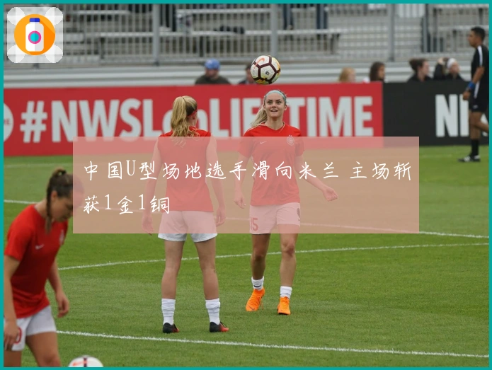 中国U型场地选手滑向米兰 主场斩获1金1铜