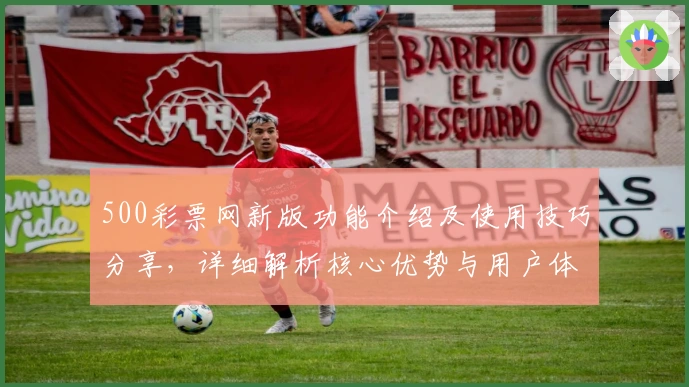 500彩票网新版功能介绍及使用技巧分享，详细解析核心优势与用户体验