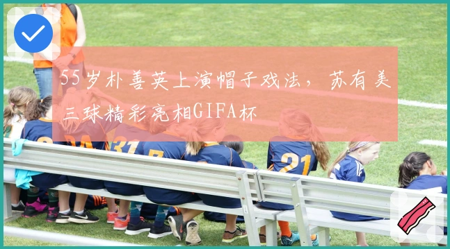 55岁朴善英上演帽子戏法，苏有美三球精彩亮相GIFA杯