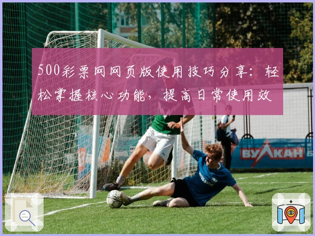 500彩票网网页版使用技巧分享：轻松掌握核心功能，提高日常使用效率