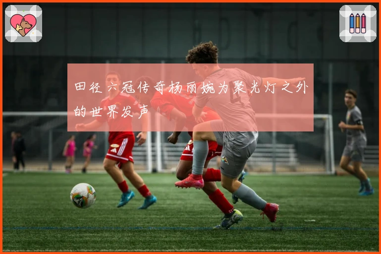 田径六冠传奇杨丽婉为聚光灯之外的世界发声