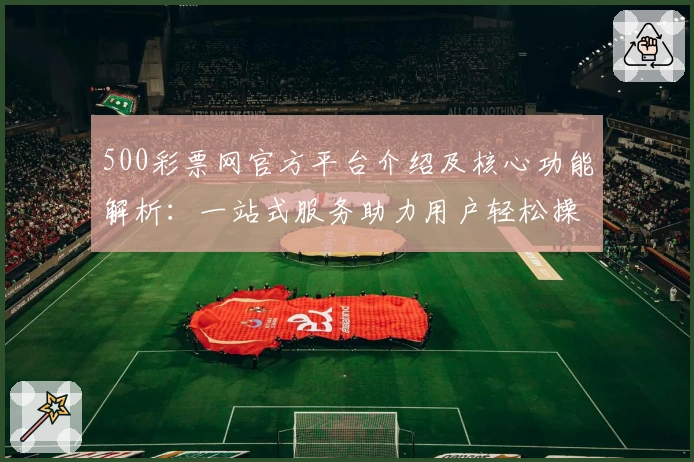 500彩票网官方平台介绍及核心功能解析：一站式服务助力用户轻松操作