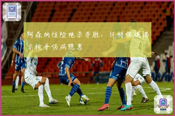 阿森纳惊险绝杀夺胜，怀特伤退揭示枪手伤病隐患