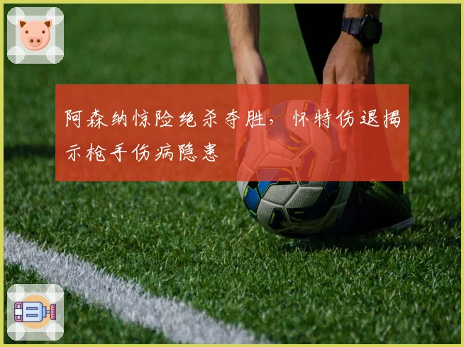 阿森纳惊险绝杀夺胜，怀特伤退揭示枪手伤病隐患